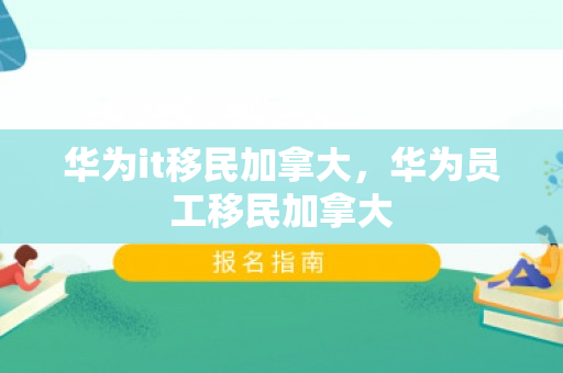 华为it移民加拿大，华为员工移民加拿大