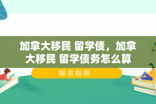 加拿大移民 留学债，加拿大移民 留学债务怎么算