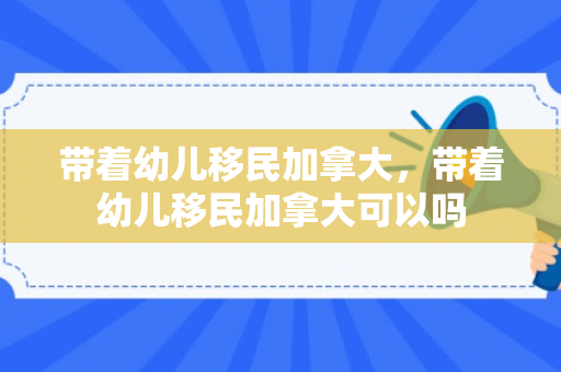 带着幼儿移民加拿大，带着幼儿移民加拿大可以吗