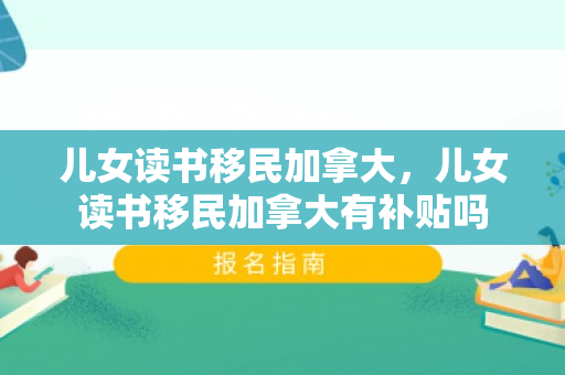 儿女读书移民加拿大，儿女读书移民加拿大有补贴吗