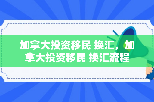加拿大投资移民 换汇，加拿大投资移民 换汇流程