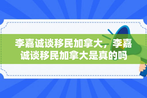 李嘉诚谈移民加拿大，李嘉诚谈移民加拿大是真的吗