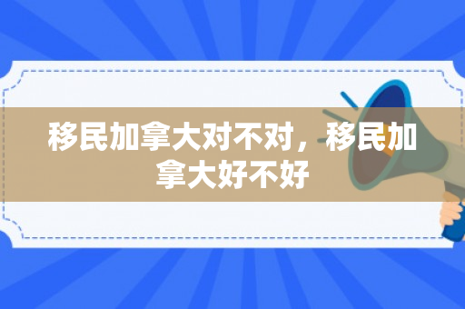 移民加拿大对不对，移民加拿大好不好