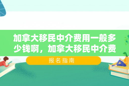 加拿大移民中介费用一般多少钱啊，加拿大移民中介费用一般多少钱啊知乎