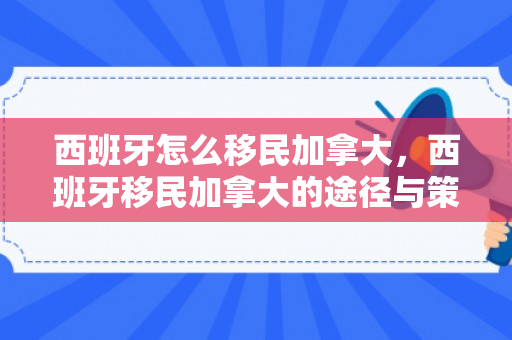 西班牙怎么移民加拿大，西班牙移民加拿大的途径与策略