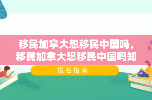 移民加拿大想移民中国吗，移民加拿大想移民中国吗知乎