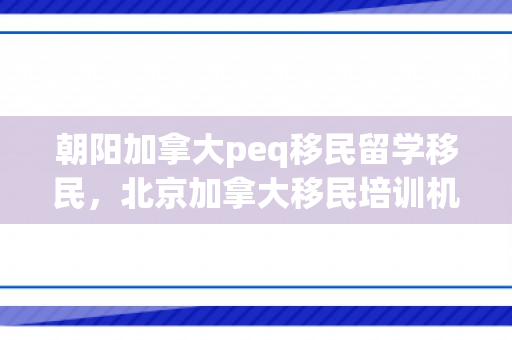 朝阳加拿大peq移民留学移民，北京加拿大移民培训机构