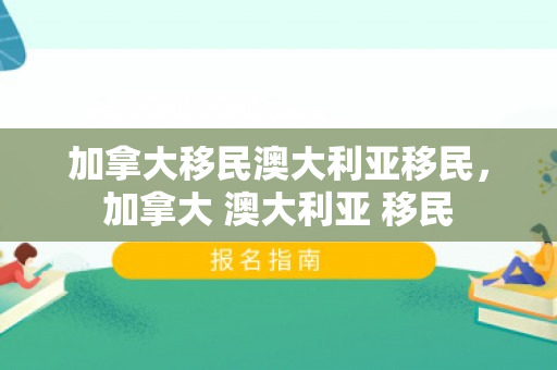 加拿大移民澳大利亚移民，加拿大 澳大利亚 移民