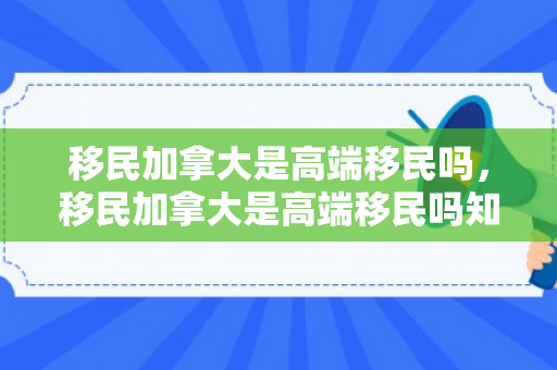 移民加拿大是高端移民吗，移民加拿大是高端移民吗知乎