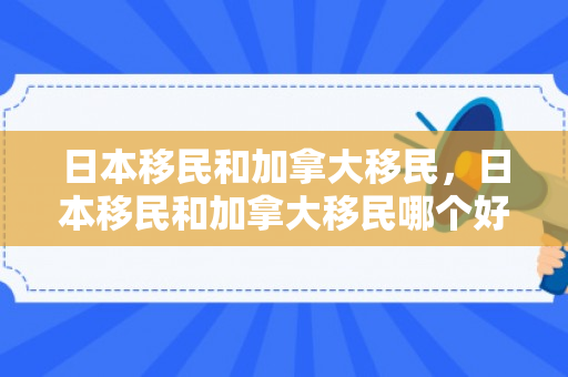 日本移民和加拿大移民，日本移民和加拿大移民哪个好
