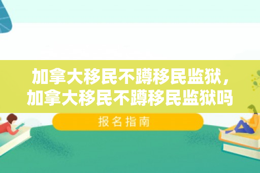 加拿大移民不蹲移民监狱，加拿大移民不蹲移民监狱吗