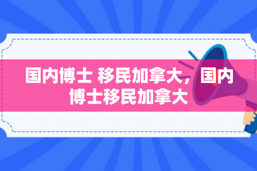 国内博士 移民加拿大，国内博士移民加拿大