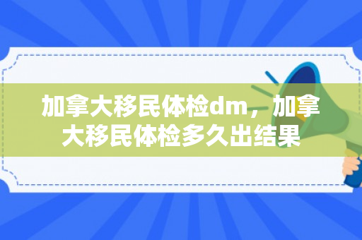 加拿大移民体检dm，加拿大移民体检多久出结果