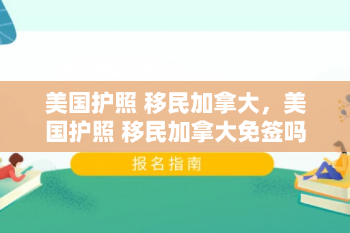 美国护照 移民加拿大，美国护照 移民加拿大免签吗
