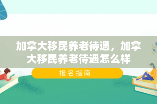 加拿大移民养老待遇，加拿大移民养老待遇怎么样