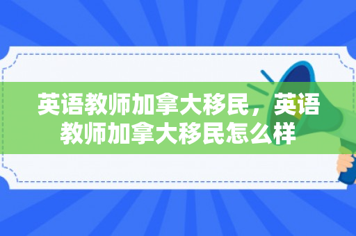 英语教师加拿大移民，英语教师加拿大移民怎么样