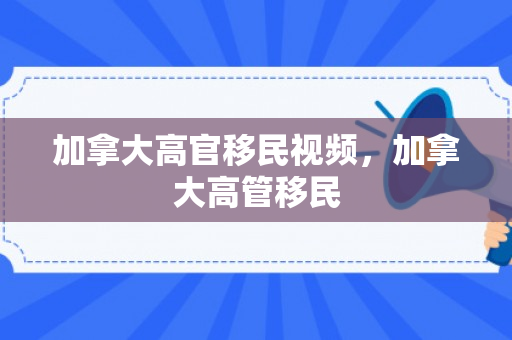 加拿大高官移民视频，加拿大高管移民