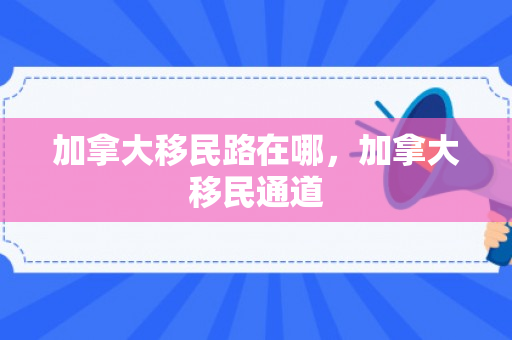 加拿大移民路在哪，加拿大移民通道