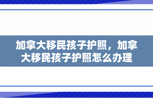 加拿大移民孩子护照，加拿大移民孩子护照怎么办理