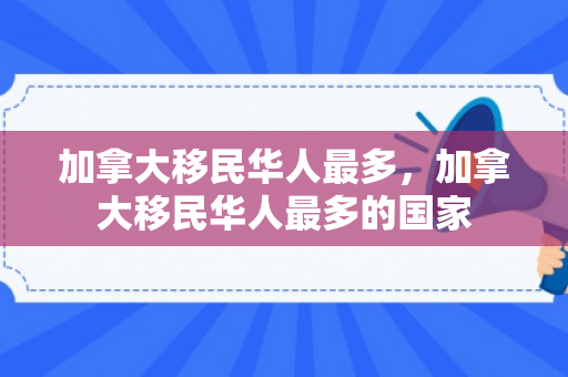 加拿大移民华人最多，加拿大移民华人最多的国家