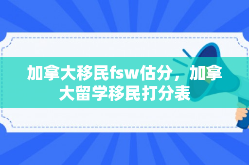 加拿大移民fsw估分，加拿大留学移民打分表