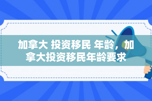 加拿大 投资移民 年龄，加拿大投资移民年龄要求