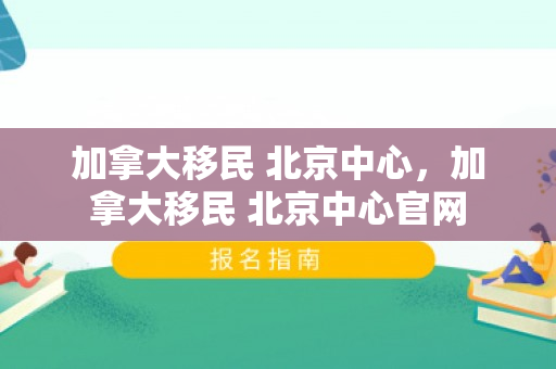 加拿大移民 北京中心，加拿大移民 北京中心官网