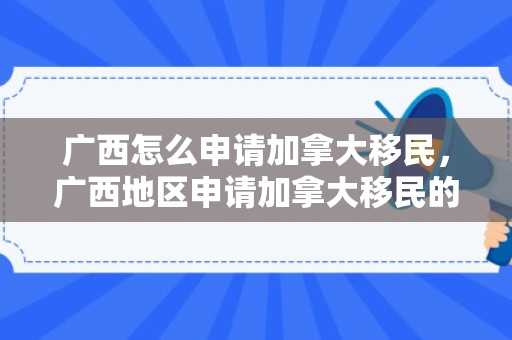 广西怎么申请加拿大移民，广西地区申请加拿大移民的途径与策略