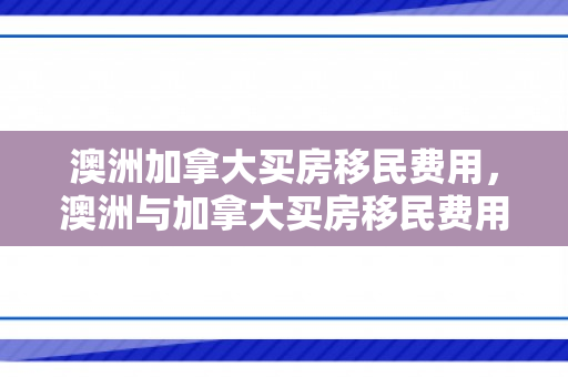 澳洲加拿大买房移民费用，澳洲与加拿大买房移民费用详解