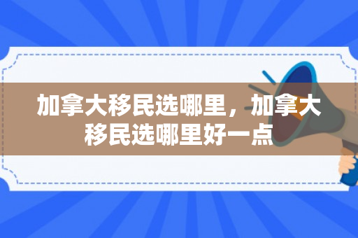 加拿大移民选哪里，加拿大移民选哪里好一点