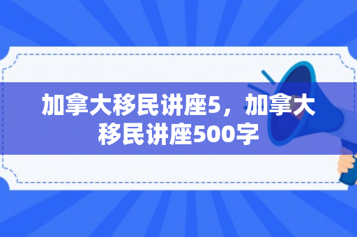 加拿大移民讲座5，加拿大移民讲座500字