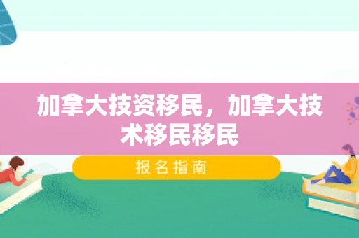 加拿大技资移民，加拿大技术移民移民
