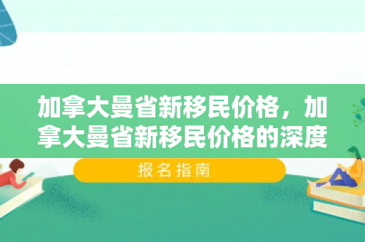 加拿大曼省新移民价格，加拿大曼省新移民价格的深度解析