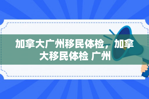 加拿大广州移民体检，加拿大移民体检 广州