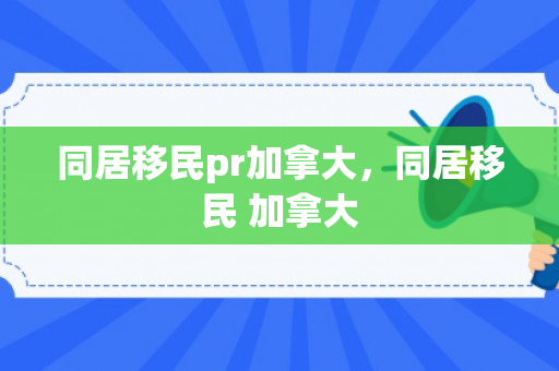 同居移民pr加拿大，同居移民 加拿大