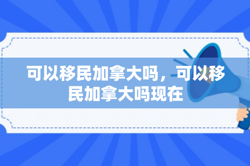 可以移民加拿大吗，可以移民加拿大吗现在
