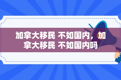 加拿大移民 不如国内，加拿大移民 不如国内吗