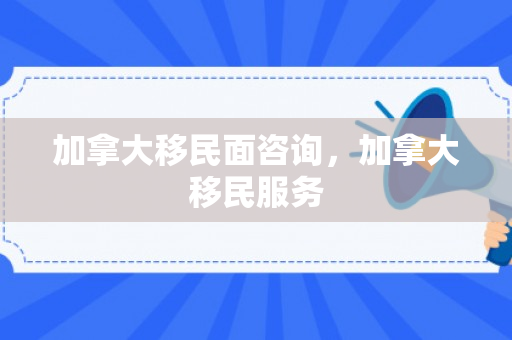 加拿大移民面咨询，加拿大移民服务