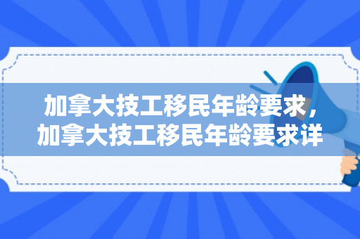 加拿大技工移民年龄要求，加拿大技工移民年龄要求详解
