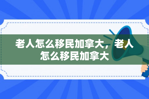 老人怎么移民加拿大，老人怎么移民加拿大