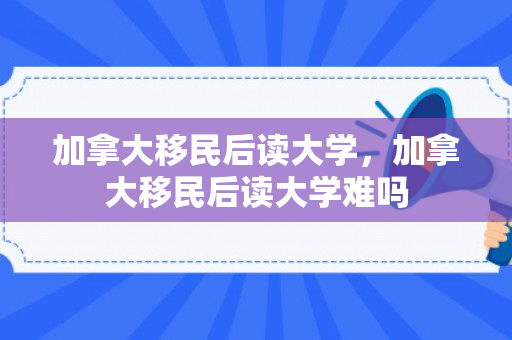 加拿大移民后读大学，加拿大移民后读大学难吗