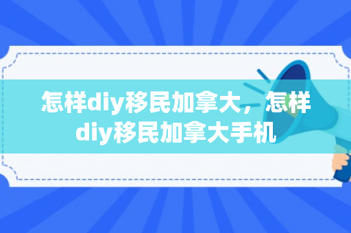 怎样diy移民加拿大，怎样diy移民加拿大手机