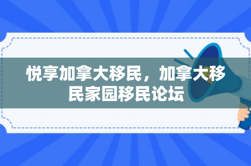 悦享加拿大移民，加拿大移民家园移民论坛