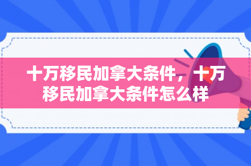 十万移民加拿大条件，十万移民加拿大条件怎么样