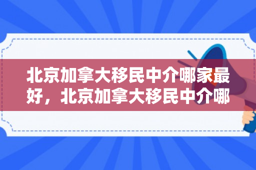 北京加拿大移民中介哪家最好，北京加拿大移民中介哪家最好呢