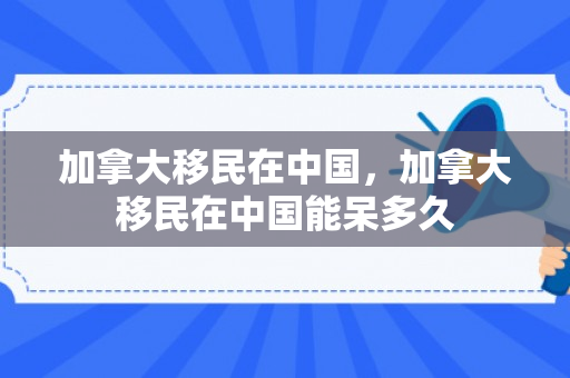 加拿大移民在中国，加拿大移民在中国能呆多久
