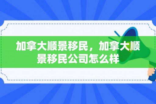 加拿大顺景移民，加拿大顺景移民公司怎么样