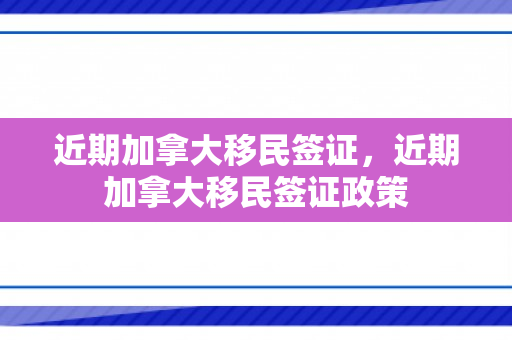 近期加拿大移民签证，近期加拿大移民签证政策
