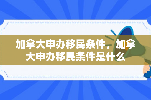 加拿大申办移民条件，加拿大申办移民条件是什么