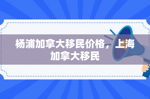 杨浦加拿大移民价格，上海加拿大移民